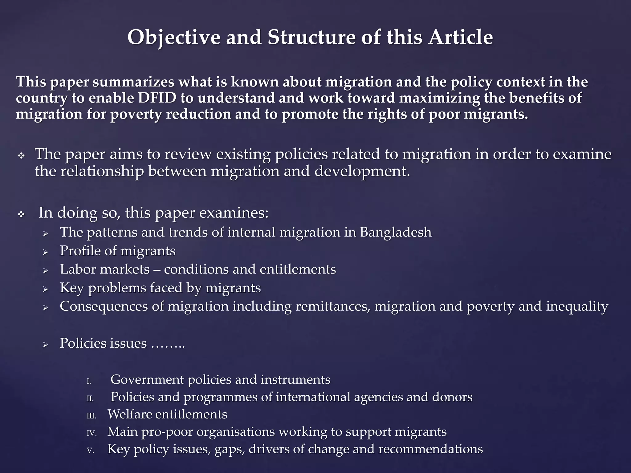 Objective and Structure of this Article 
This paper summarizes what is known about migration and the policy context in the 
country to enable DFID to understand and work toward maximizing the benefits of 
migration for poverty reduction and to promote the rights of poor migrants. 
 The paper aims to review existing policies related to migration in order to examine 
the relationship between migration and development. 
 In doing so, this paper examines: 
 The patterns and trends of internal migration in Bangladesh 
 Profile of migrants 
 Labor markets – conditions and entitlements 
 Key problems faced by migrants 
 Consequences of migration including remittances, migration and poverty and inequality 
 Policies issues …….. 
I. Government policies and instruments 
II. Policies and programmes of international agencies and donors 
III. Welfare entitlements 
IV. Main pro-poor organisations working to support migrants 
V. Key policy issues, gaps, drivers of change and recommendations 
 
