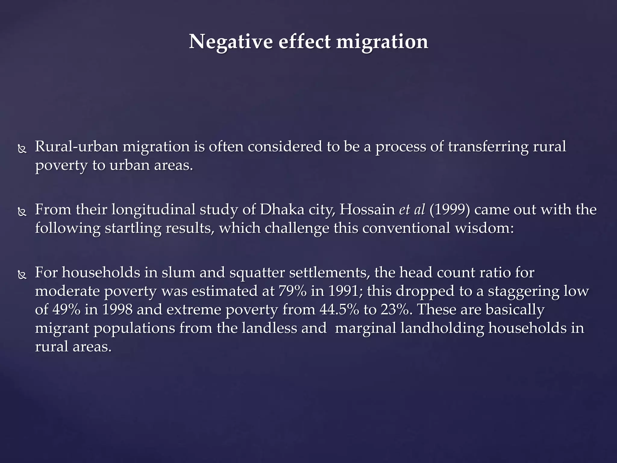 Negative effect migration 
 Rural-urban migration is often considered to be a process of transferring rural 
poverty to urban areas. 
 From their longitudinal study of Dhaka city, Hossain et al (1999) came out with the 
following startling results, which challenge this conventional wisdom: 
 For households in slum and squatter settlements, the head count ratio for 
moderate poverty was estimated at 79% in 1991; this dropped to a staggering low 
of 49% in 1998 and extreme poverty from 44.5% to 23%. These are basically 
migrant populations from the landless and marginal landholding households in 
rural areas. 
 