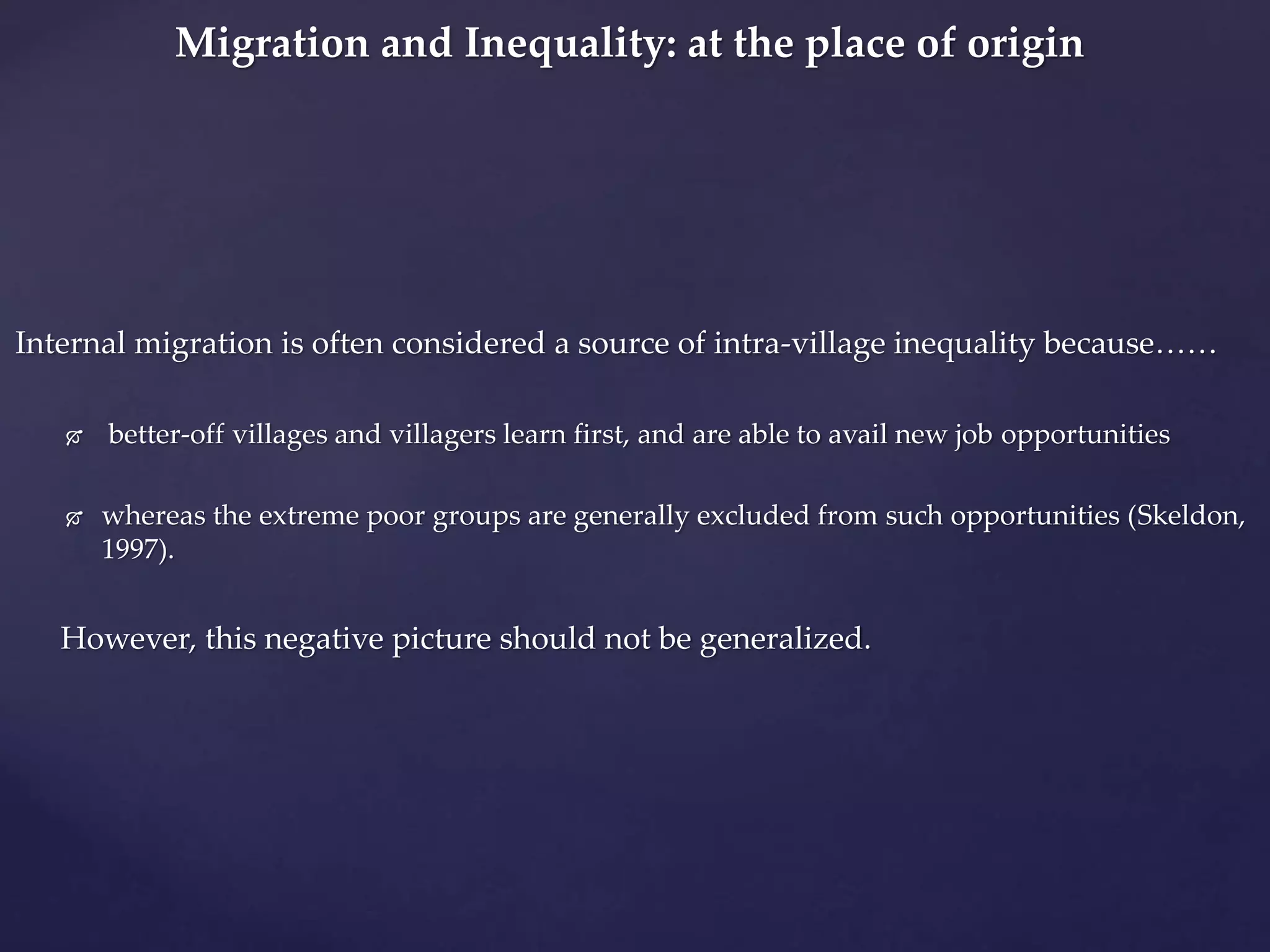 Migration and Inequality: at the place of origin 
Internal migration is often considered a source of intra-village inequality because…… 
 better-off villages and villagers learn first, and are able to avail new job opportunities 
 whereas the extreme poor groups are generally excluded from such opportunities (Skeldon, 
1997). 
However, this negative picture should not be generalized. 
 