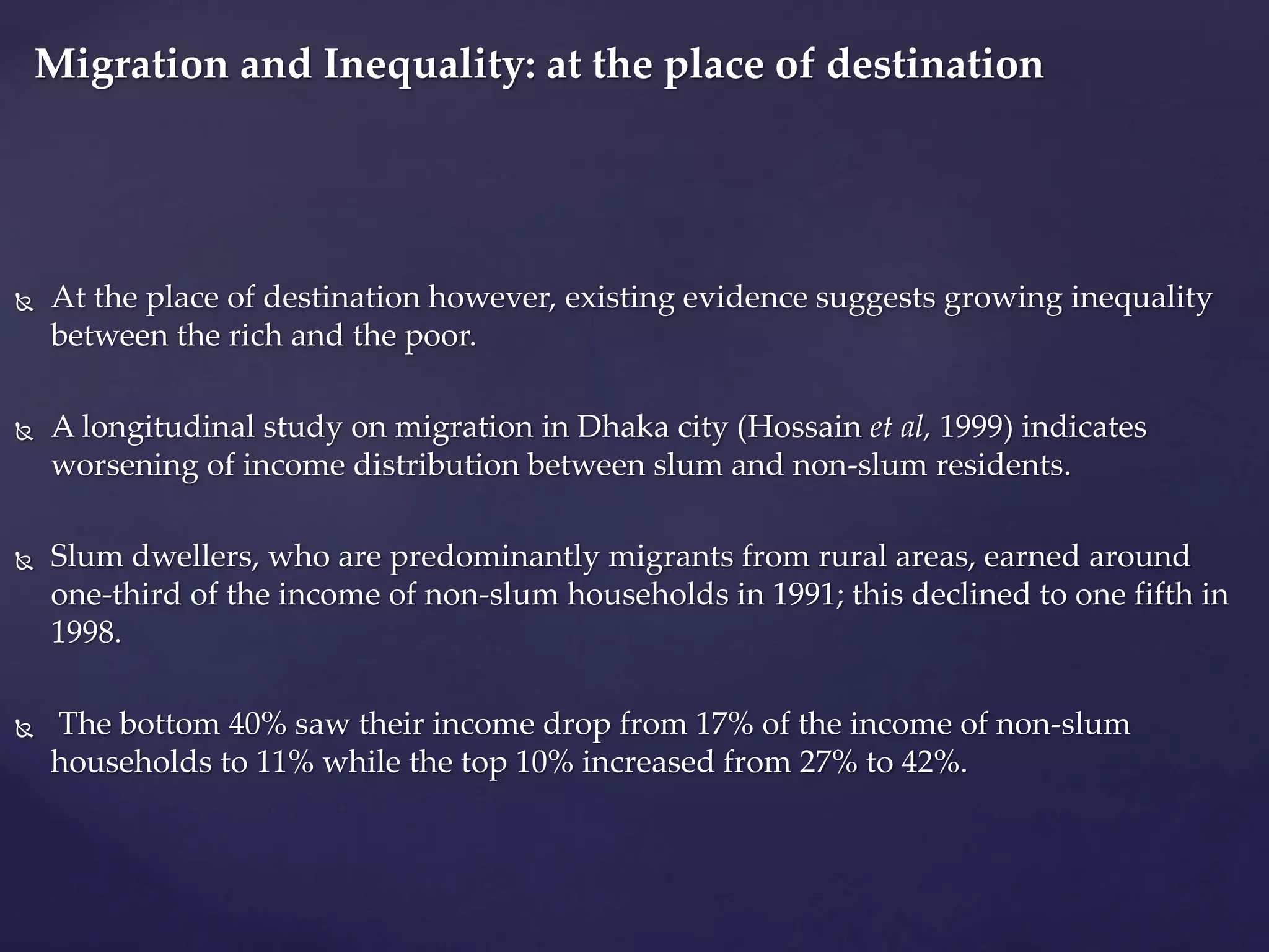 Migration and Inequality: at the place of destination 
 At the place of destination however, existing evidence suggests growing inequality 
between the rich and the poor. 
 A longitudinal study on migration in Dhaka city (Hossain et al, 1999) indicates 
worsening of income distribution between slum and non-slum residents. 
 Slum dwellers, who are predominantly migrants from rural areas, earned around 
one-third of the income of non-slum households in 1991; this declined to one fifth in 
1998. 
 The bottom 40% saw their income drop from 17% of the income of non-slum 
households to 11% while the top 10% increased from 27% to 42%. 
 