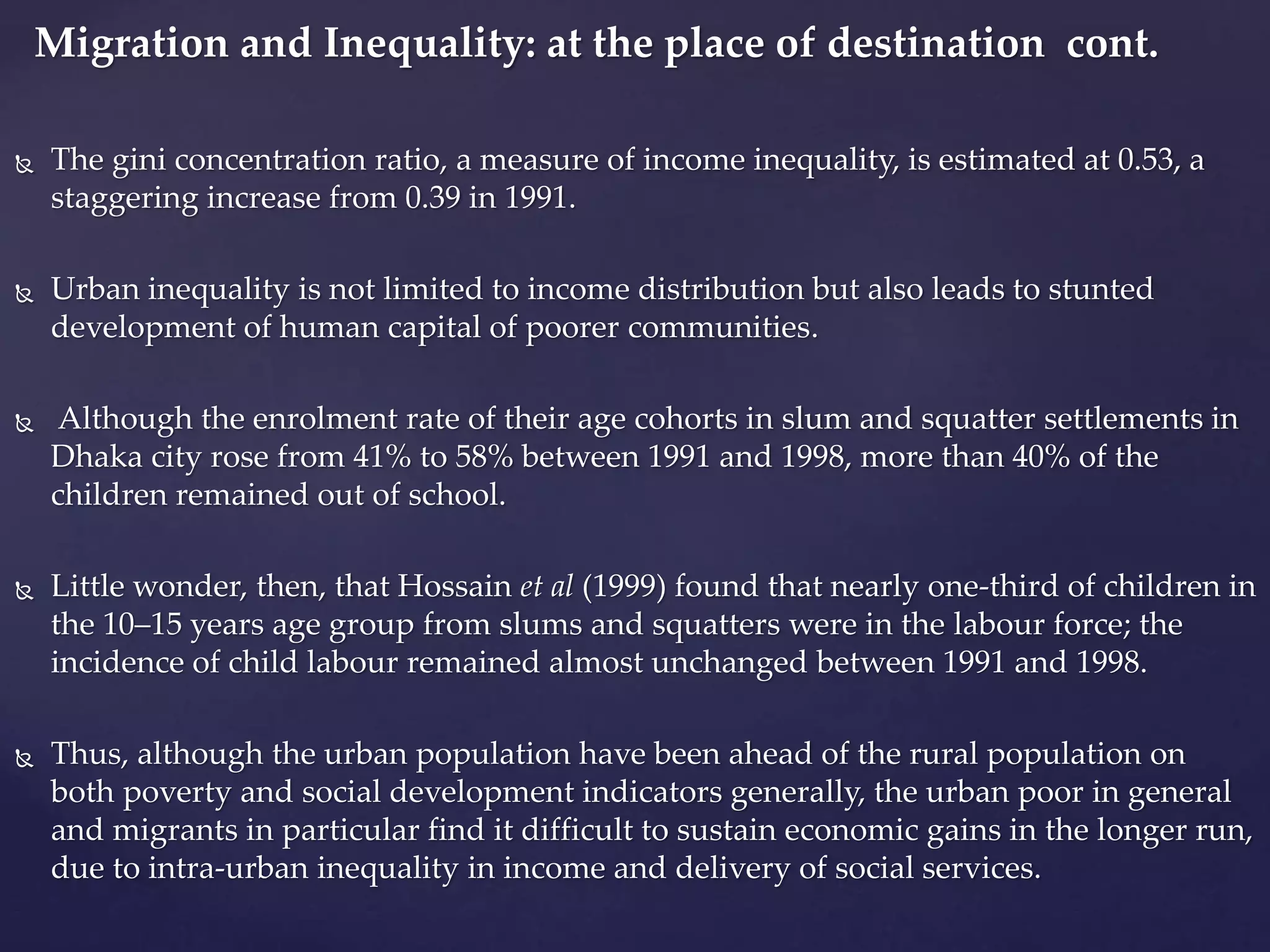 Migration and Inequality: at the place of destination cont. 
 The gini concentration ratio, a measure of income inequality, is estimated at 0.53, a 
staggering increase from 0.39 in 1991. 
 Urban inequality is not limited to income distribution but also leads to stunted 
development of human capital of poorer communities. 
 Although the enrolment rate of their age cohorts in slum and squatter settlements in 
Dhaka city rose from 41% to 58% between 1991 and 1998, more than 40% of the 
children remained out of school. 
 Little wonder, then, that Hossain et al (1999) found that nearly one-third of children in 
the 10–15 years age group from slums and squatters were in the labour force; the 
incidence of child labour remained almost unchanged between 1991 and 1998. 
 Thus, although the urban population have been ahead of the rural population on 
both poverty and social development indicators generally, the urban poor in general 
and migrants in particular find it difficult to sustain economic gains in the longer run, 
due to intra-urban inequality in income and delivery of social services. 
 