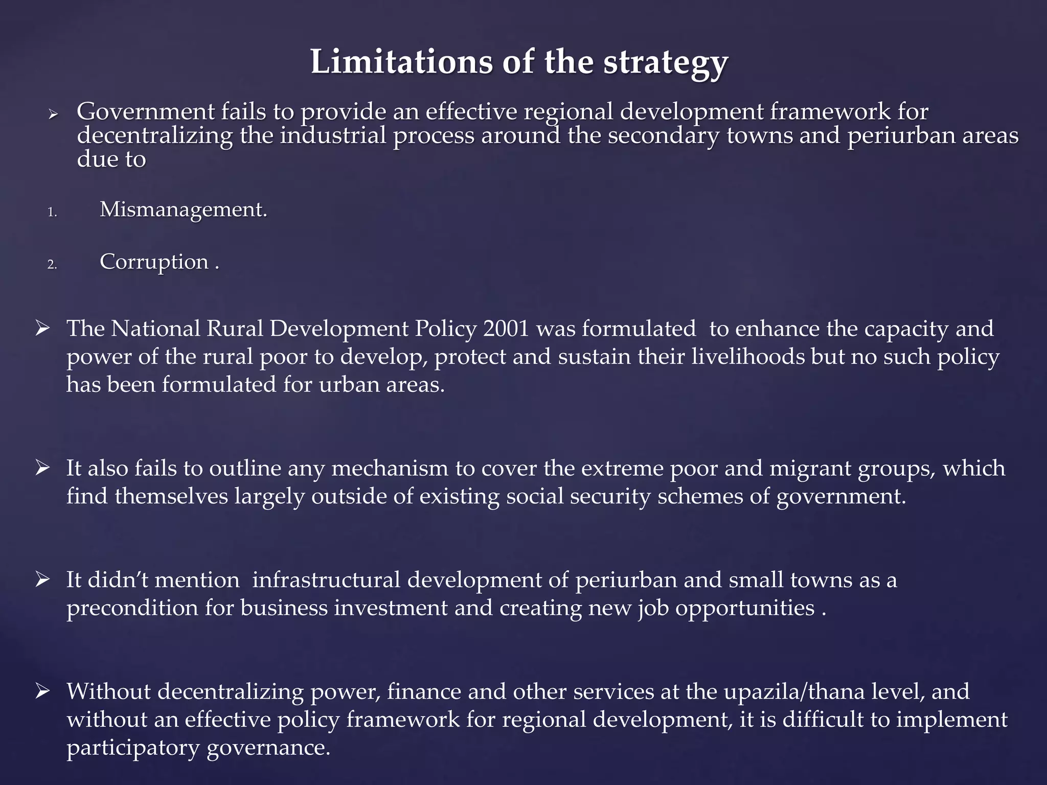  Government fails to provide an effective regional development framework for 
decentralizing the industrial process around the secondary towns and periurban areas 
due to 
1. Mismanagement. 
2. Corruption . 
Limitations of the strategy 
 The National Rural Development Policy 2001 was formulated to enhance the capacity and 
power of the rural poor to develop, protect and sustain their livelihoods but no such policy 
has been formulated for urban areas. 
 It also fails to outline any mechanism to cover the extreme poor and migrant groups, which 
find themselves largely outside of existing social security schemes of government. 
 It didn’t mention infrastructural development of periurban and small towns as a 
precondition for business investment and creating new job opportunities . 
 Without decentralizing power, finance and other services at the upazila/thana level, and 
without an effective policy framework for regional development, it is difficult to implement 
participatory governance. 
 