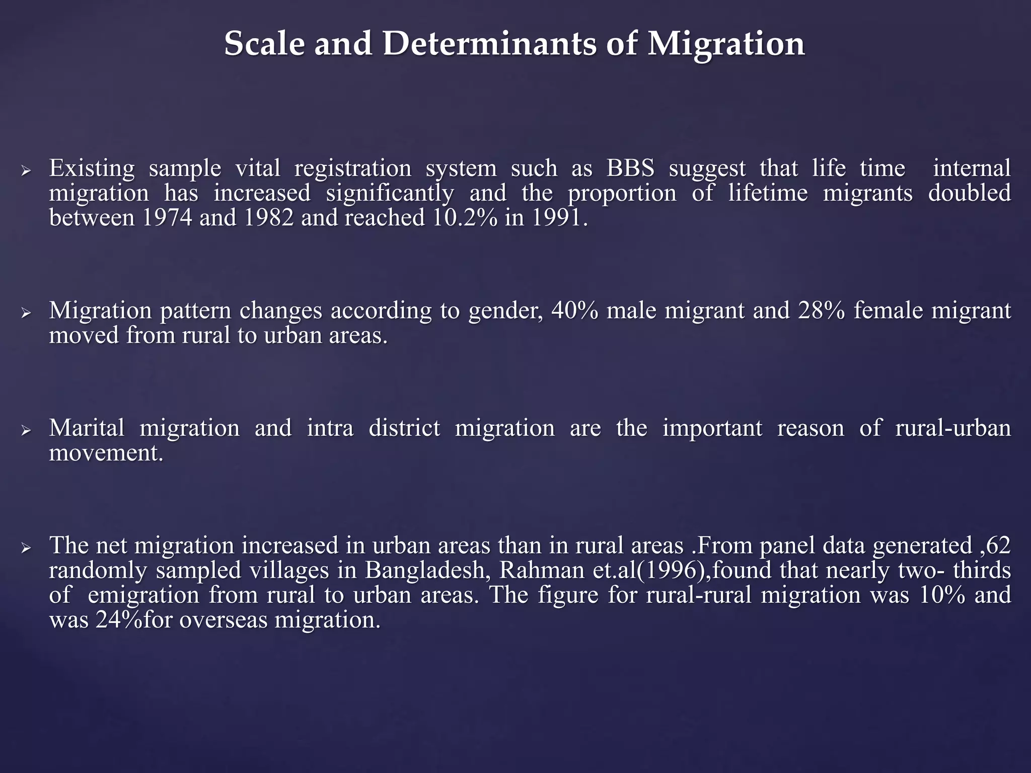 Scale and Determinants of Migration 
 Existing sample vital registration system such as BBS suggest that life time internal 
migration has increased significantly and the proportion of lifetime migrants doubled 
between 1974 and 1982 and reached 10.2% in 1991. 
 Migration pattern changes according to gender, 40% male migrant and 28% female migrant 
moved from rural to urban areas. 
 Marital migration and intra district migration are the important reason of rural-urban 
movement. 
 The net migration increased in urban areas than in rural areas .From panel data generated ,62 
randomly sampled villages in Bangladesh, Rahman et.al(1996),found that nearly two- thirds 
of emigration from rural to urban areas. The figure for rural-rural migration was 10% and 
was 24%for overseas migration. 
 