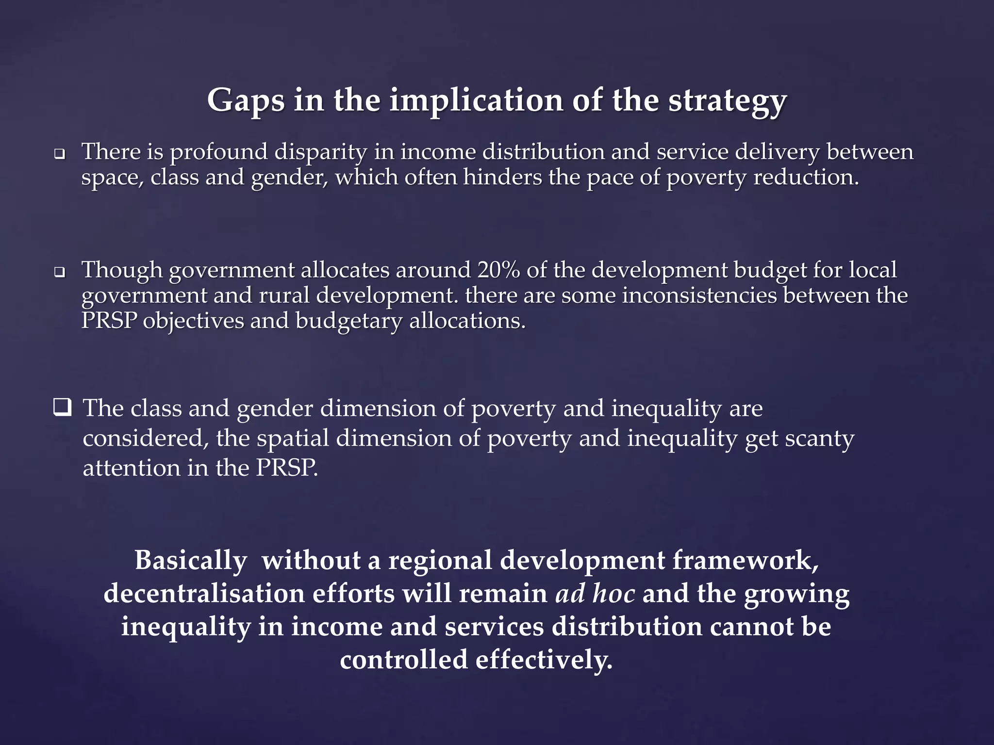 Gaps in the implication of the strategy 
 There is profound disparity in income distribution and service delivery between 
space, class and gender, which often hinders the pace of poverty reduction. 
 Though government allocates around 20% of the development budget for local 
government and rural development. there are some inconsistencies between the 
PRSP objectives and budgetary allocations. 
 The class and gender dimension of poverty and inequality are 
considered, the spatial dimension of poverty and inequality get scanty 
attention in the PRSP. 
Basically without a regional development framework, 
decentralisation efforts will remain ad hoc and the growing 
inequality in income and services distribution cannot be 
controlled effectively. 
 