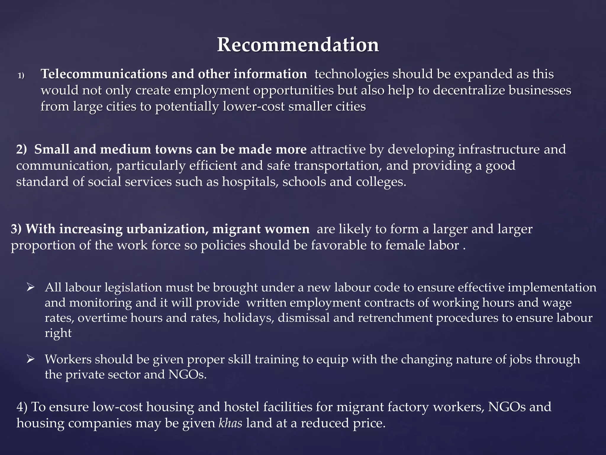 Recommendation 
1) Telecommunications and other information technologies should be expanded as this 
would not only create employment opportunities but also help to decentralize businesses 
from large cities to potentially lower-cost smaller cities 
2) Small and medium towns can be made more attractive by developing infrastructure and 
communication, particularly efficient and safe transportation, and providing a good 
standard of social services such as hospitals, schools and colleges. 
3) With increasing urbanization, migrant women are likely to form a larger and larger 
proportion of the work force so policies should be favorable to female labor . 
 All labour legislation must be brought under a new labour code to ensure effective implementation 
and monitoring and it will provide written employment contracts of working hours and wage 
rates, overtime hours and rates, holidays, dismissal and retrenchment procedures to ensure labour 
right 
 Workers should be given proper skill training to equip with the changing nature of jobs through 
the private sector and NGOs. 
4) To ensure low-cost housing and hostel facilities for migrant factory workers, NGOs and 
housing companies may be given khas land at a reduced price. 
 