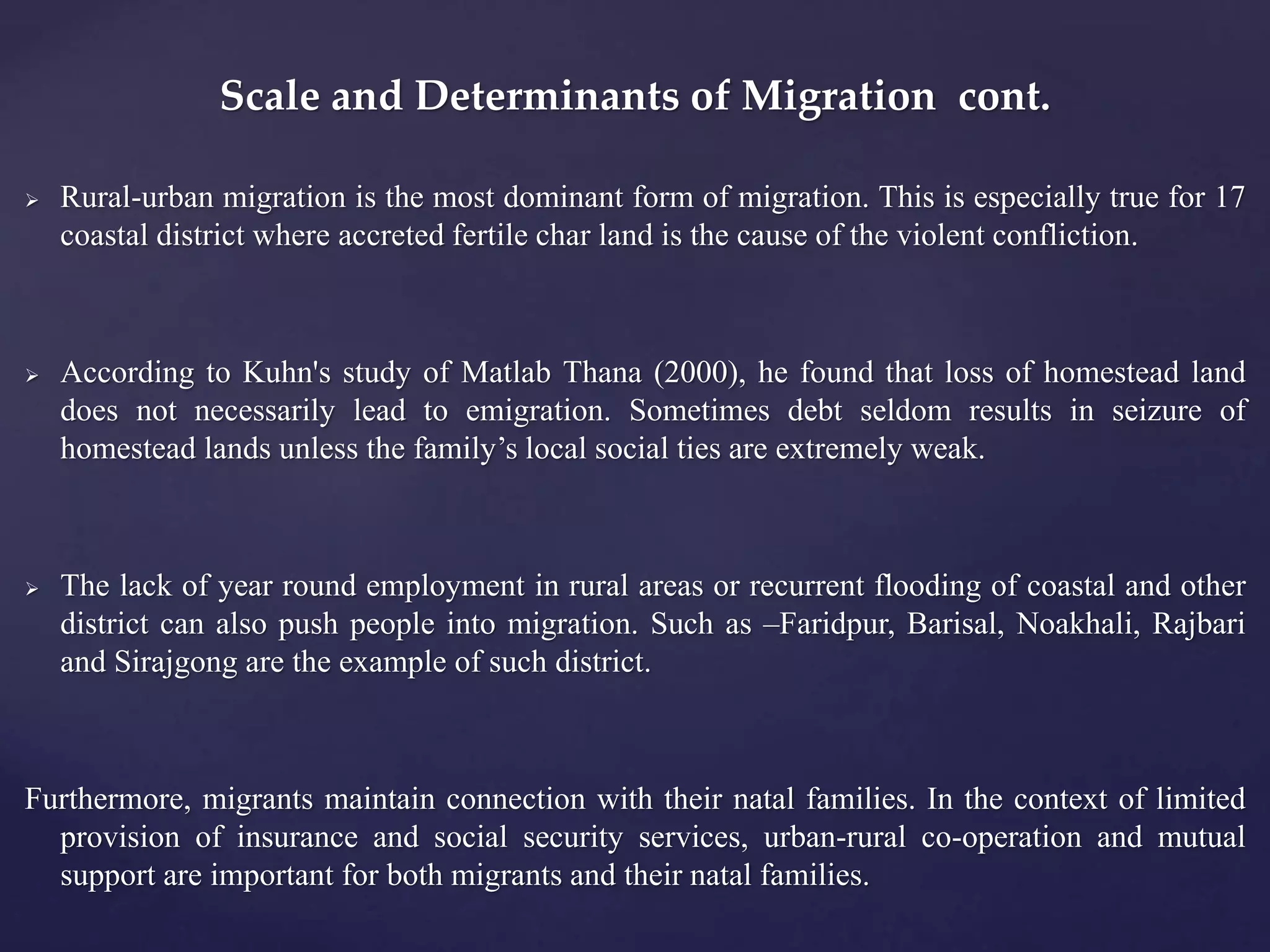 Scale and Determinants of Migration cont. 
 Rural-urban migration is the most dominant form of migration. This is especially true for 17 
coastal district where accreted fertile char land is the cause of the violent confliction. 
 According to Kuhn's study of Matlab Thana (2000), he found that loss of homestead land 
does not necessarily lead to emigration. Sometimes debt seldom results in seizure of 
homestead lands unless the family’s local social ties are extremely weak. 
 The lack of year round employment in rural areas or recurrent flooding of coastal and other 
district can also push people into migration. Such as –Faridpur, Barisal, Noakhali, Rajbari 
and Sirajgong are the example of such district. 
Furthermore, migrants maintain connection with their natal families. In the context of limited 
provision of insurance and social security services, urban-rural co-operation and mutual 
support are important for both migrants and their natal families. 
 