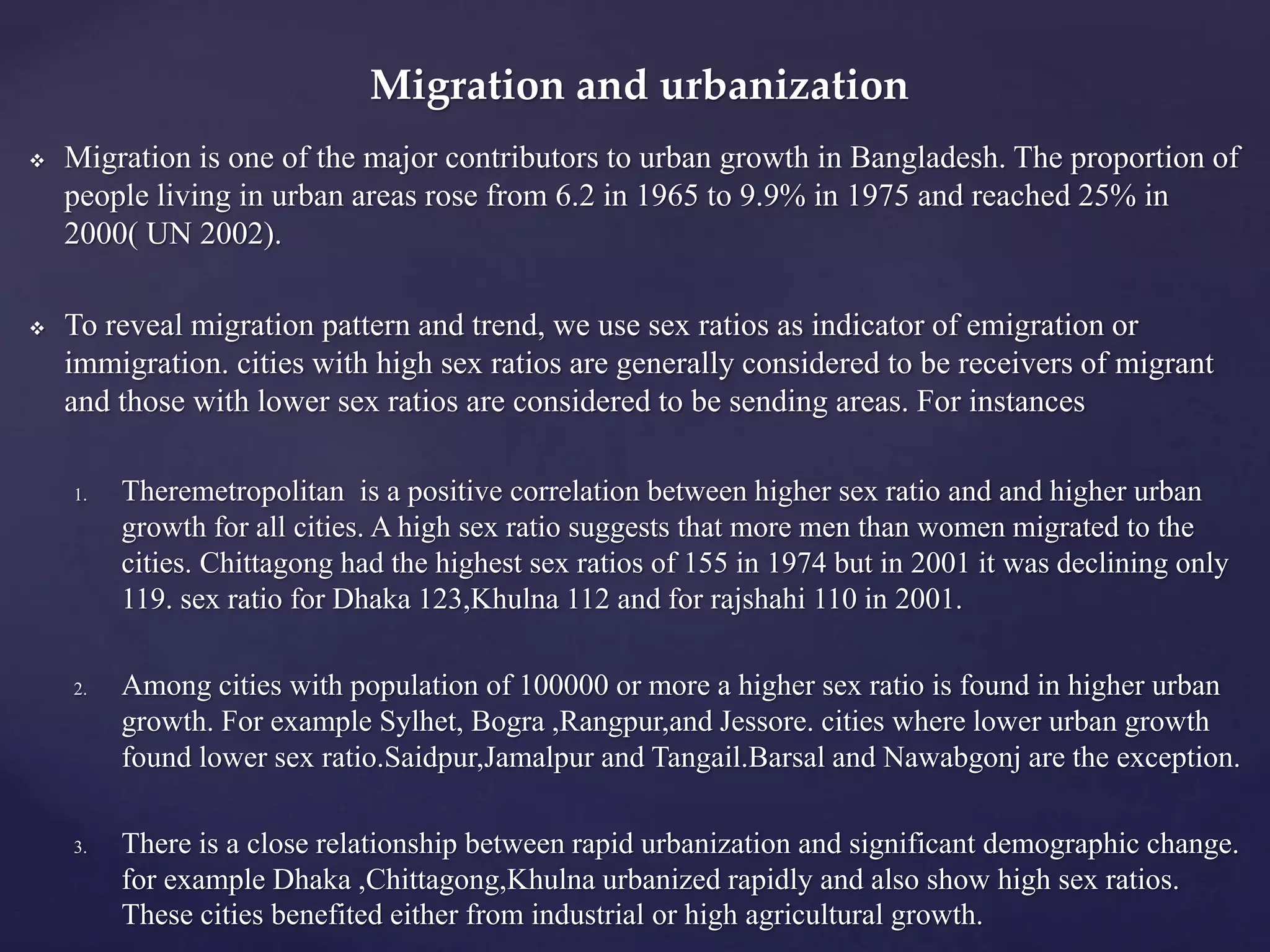 Migration and urbanization 
 Migration is one of the major contributors to urban growth in Bangladesh. The proportion of 
people living in urban areas rose from 6.2 in 1965 to 9.9% in 1975 and reached 25% in 
2000( UN 2002). 
 To reveal migration pattern and trend, we use sex ratios as indicator of emigration or 
immigration. cities with high sex ratios are generally considered to be receivers of migrant 
and those with lower sex ratios are considered to be sending areas. For instances 
1. Theremetropolitan is a positive correlation between higher sex ratio and and higher urban 
growth for all cities. A high sex ratio suggests that more men than women migrated to the 
cities. Chittagong had the highest sex ratios of 155 in 1974 but in 2001 it was declining only 
119. sex ratio for Dhaka 123,Khulna 112 and for rajshahi 110 in 2001. 
2. Among cities with population of 100000 or more a higher sex ratio is found in higher urban 
growth. For example Sylhet, Bogra ,Rangpur,and Jessore. cities where lower urban growth 
found lower sex ratio.Saidpur,Jamalpur and Tangail.Barsal and Nawabgonj are the exception. 
3. There is a close relationship between rapid urbanization and significant demographic change. 
for example Dhaka ,Chittagong,Khulna urbanized rapidly and also show high sex ratios. 
These cities benefited either from industrial or high agricultural growth. 
 