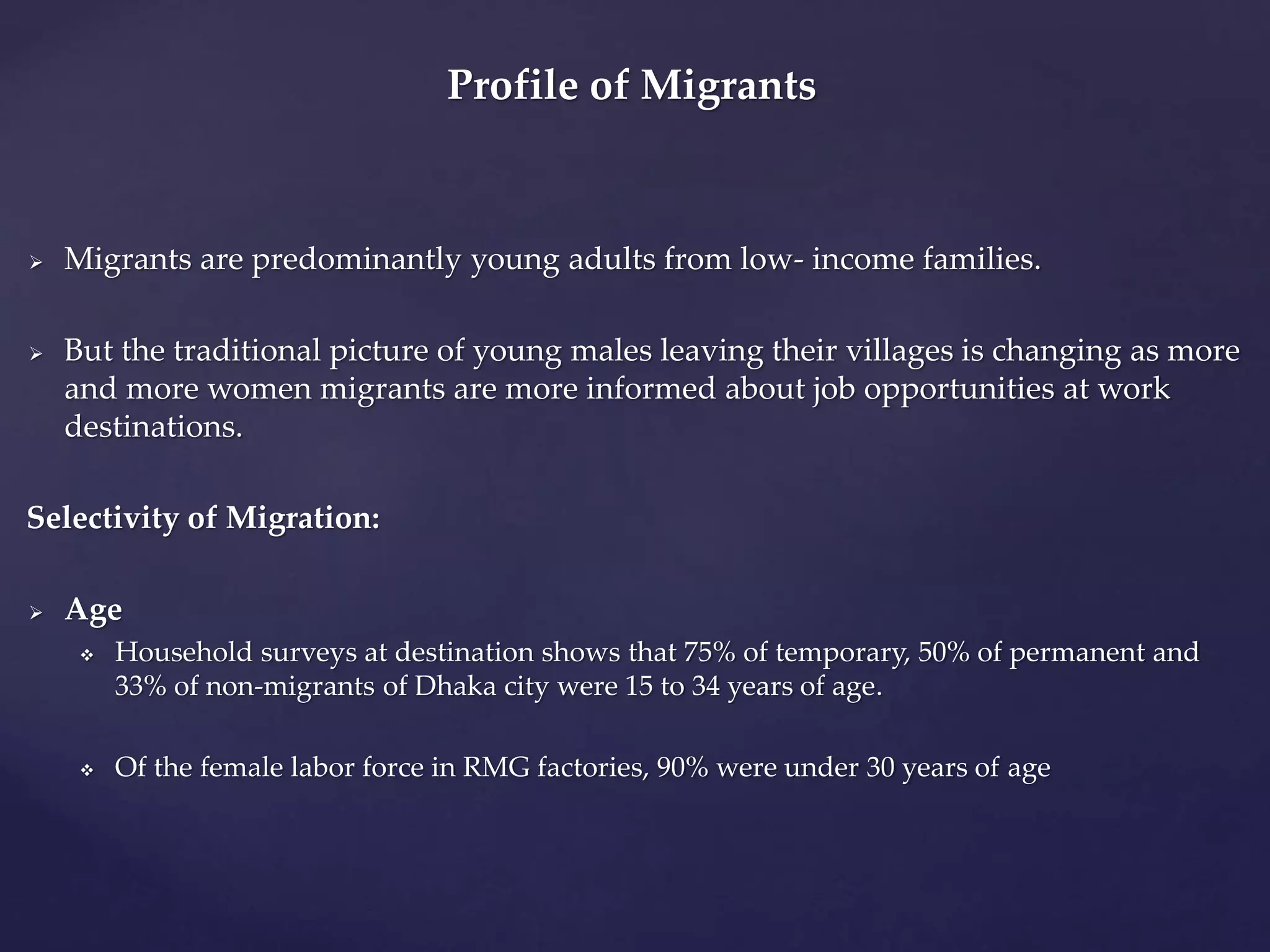 Profile of Migrants 
 Migrants are predominantly young adults from low- income families. 
 But the traditional picture of young males leaving their villages is changing as more 
and more women migrants are more informed about job opportunities at work 
destinations. 
Selectivity of Migration: 
 Age 
 Household surveys at destination shows that 75% of temporary, 50% of permanent and 
33% of non-migrants of Dhaka city were 15 to 34 years of age. 
 Of the female labor force in RMG factories, 90% were under 30 years of age 
 