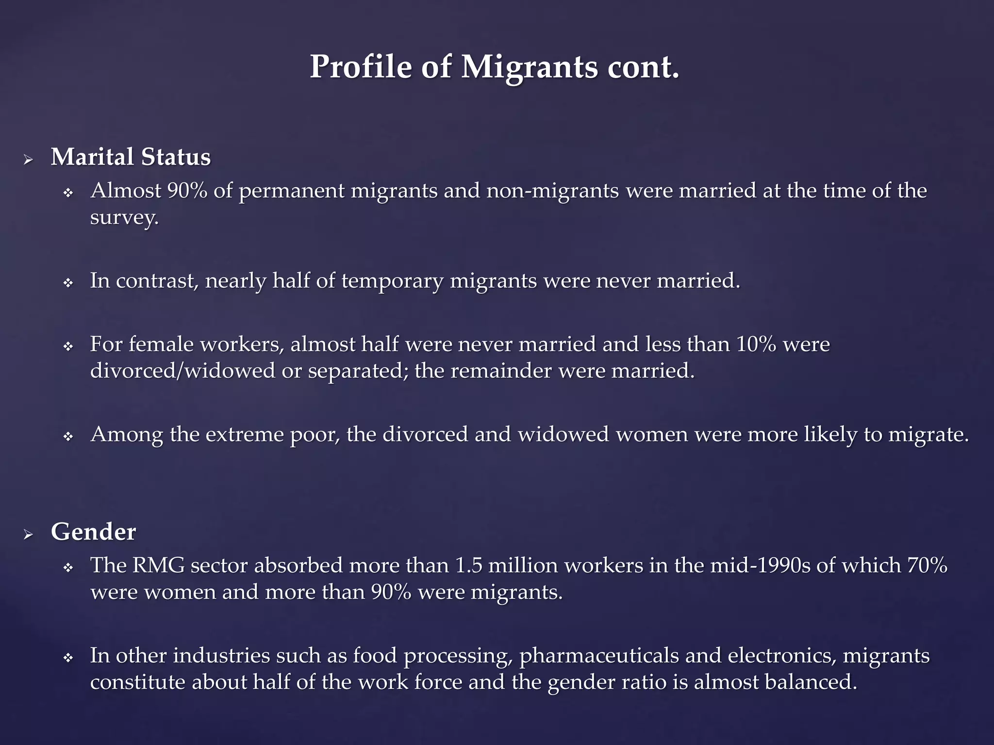 Profile of Migrants cont. 
 Marital Status 
 Almost 90% of permanent migrants and non-migrants were married at the time of the 
survey. 
 In contrast, nearly half of temporary migrants were never married. 
 For female workers, almost half were never married and less than 10% were 
divorced/widowed or separated; the remainder were married. 
 Among the extreme poor, the divorced and widowed women were more likely to migrate. 
 Gender 
 The RMG sector absorbed more than 1.5 million workers in the mid-1990s of which 70% 
were women and more than 90% were migrants. 
 In other industries such as food processing, pharmaceuticals and electronics, migrants 
constitute about half of the work force and the gender ratio is almost balanced. 
 
