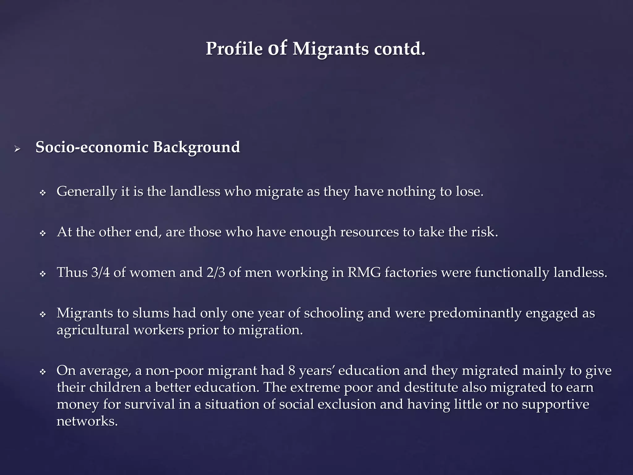 Profile of Migrants contd. 
 Socio-economic Background 
 Generally it is the landless who migrate as they have nothing to lose. 
 At the other end, are those who have enough resources to take the risk. 
 Thus 3/4 of women and 2/3 of men working in RMG factories were functionally landless. 
 Migrants to slums had only one year of schooling and were predominantly engaged as 
agricultural workers prior to migration. 
 On average, a non-poor migrant had 8 years’ education and they migrated mainly to give 
their children a better education. The extreme poor and destitute also migrated to earn 
money for survival in a situation of social exclusion and having little or no supportive 
networks. 
 