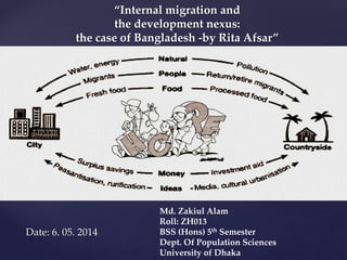 “Internal migration and 
the development nexus: 
the case of Bangladesh -by Rita Afsar” 
Date: 6. 05. 2014 
Md. Zakiul Alam 
Roll: ZH013 
BSS (Hons) 5th Semester 
Dept. Of Population Sciences 
University of Dhaka 
 