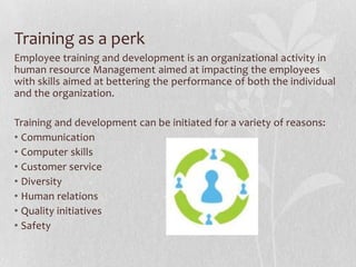 Training as a perk
Employee training and development is an organizational activity in
human resource Management aimed at impacting the employees
with skills aimed at bettering the performance of both the individual
and the organization.

Training and development can be initiated for a variety of reasons:
• Communication
• Computer skills
• Customer service
• Diversity
• Human relations
• Quality initiatives
• Safety
 