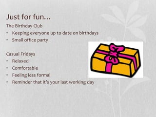 Just for fun…
The Birthday Club
• Keeping everyone up to date on birthdays
• Small office party

Casual Fridays
• Relaxed
• Comfortable
• Feeling less formal
• Reminder that it’s your last working day
 