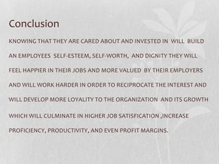 Conclusion
KNOWING THAT THEY ARE CARED ABOUT AND INVESTED IN WILL BUILD

AN EMPLOYEES SELF-ESTEEM, SELF-WORTH, AND DIGNITY THEY WILL

FEEL HAPPIER IN THEIR JOBS AND MORE VALUED BY THEIR EMPLOYERS

AND WILL WORK HARDER IN ORDER TO RECIPROCATE THE INTEREST AND

WILL DEVELOP MORE LOYALITY TO THE ORGANIZATION AND ITS GROWTH

WHICH WILL CULMINATE IN HIGHER JOB SATISFICATION ,INCREASE

PROFICIENCY, PRODUCTIVITY, AND EVEN PROFIT MARGINS.
 