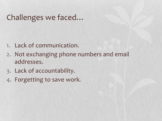 Challenges we faced…


1. Lack of communication.
2. Not exchanging phone numbers and email
   addresses.
3. Lack of accountability.
4. Forgetting to save work .
 