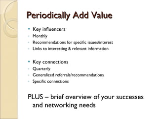 Periodically Add Value  Key influencers Monthly Recommendations for specific issues/interest Links to interesting & relevant information Key connections Quarterly Generalized referrals/recommendations  Specific connections PLUS – brief overview of your successes and networking needs 
