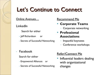 Let’s Continue to Connect Online Avenues… LinkedIn   Search for either Jeff Richardson  or  Secrets of Successful Networking Facebook Search for either Empowered Alliances  or  Secrets of Successful Networking Recommend Me Corporate Teams Corporate networking Professional Associations Impactful keynotes Conference workshops Refer/Connect Me Influential leaders dealing with organizational changes 