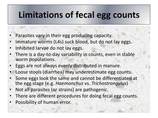 Limitations of fecal egg counts
•
•
•
•

•
•
•
•
•
•

Parasites vary in their egg producing capacity.
Immature worms (L4s) suck blood, but do not lay eggs.
Inhibited larvae do not lay eggs.
There is a day-to-day variability in counts, even in stable
worm populations.
Eggs are not always evenly distributed in manure.
Loose stools (diarrhea) may underestimate egg counts.
Some eggs look the same and cannot be differentiated at
the egg stage (e.g. Haemonchus vs. Trichostrongylus)
Not all parasites (or strains) are pathogenic.
There are different procedures for doing fecal egg counts.
Possibility of human error.

 