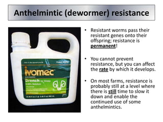 Anthelmintic (dewormer) resistance
• Resistant worms pass their
resistant genes onto their
offspring; resistance is
permanent!
• You cannot prevent
resistance, but you can affect
the rate by which it develops.
• On most farms, resistance is
probably still at a level where
there is still time to slow it
down and enable the
continued use of some
anthelmintics.

 