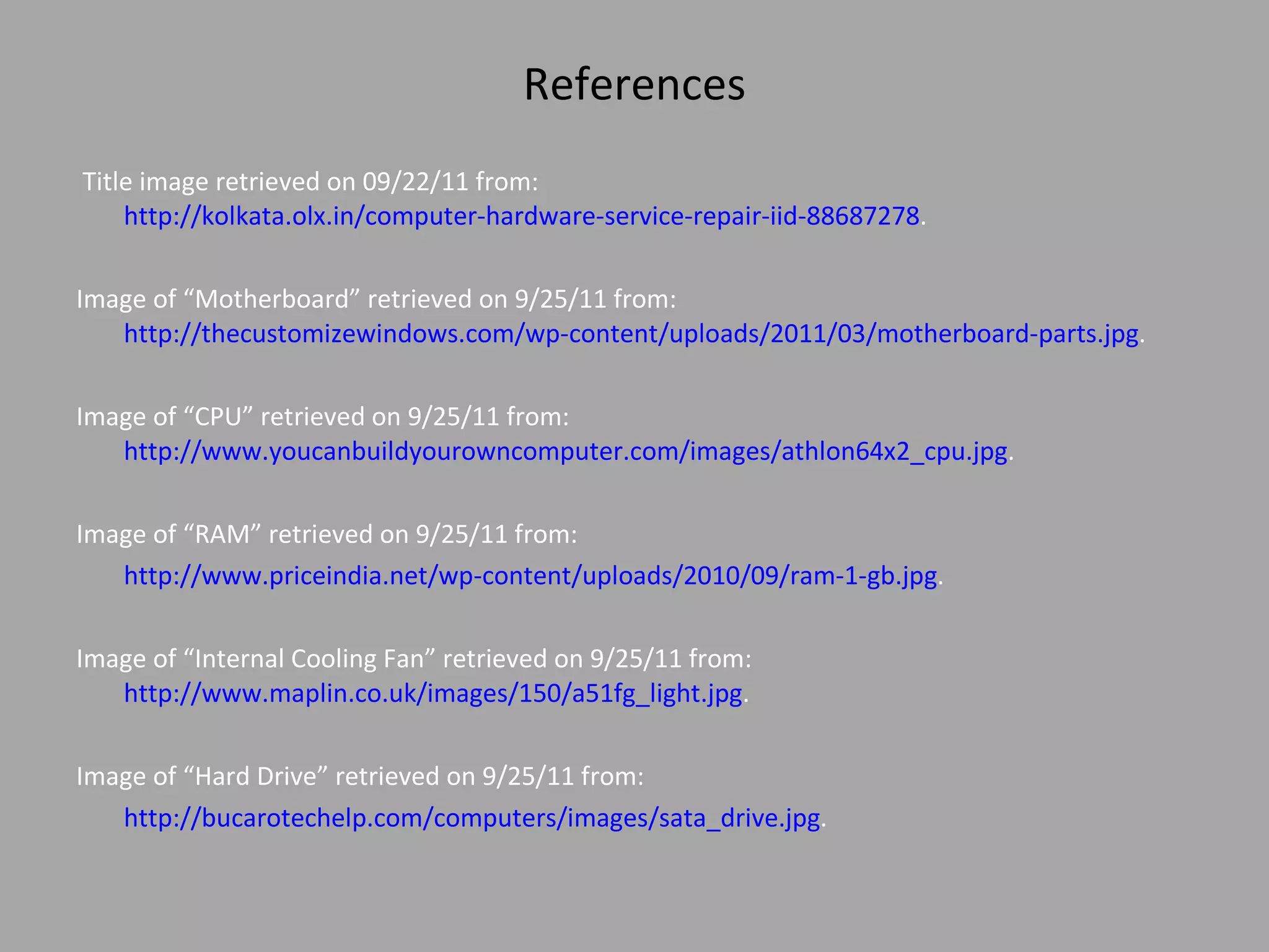 References Title image retrieved on 09/22/11 from:  http://kolkata.olx.in/computer-hardware-service-repair-iid-88687278 . Image of “Motherboard” retrieved on 9/25/11 from:  http://thecustomizewindows.com/wp-content/uploads/2011/03/motherboard-parts.jpg .  Image of “CPU” retrieved on 9/25/11 from: http://www.youcanbuildyourowncomputer.com/images/athlon64x2_cpu.jpg .  Image of “RAM” retrieved on 9/25/11 from: http://www.priceindia.net/wp-content/uploads/2010/09/ram-1-gb.jpg .  Image of “Internal Cooling Fan” retrieved on 9/25/11 from: http://www.maplin.co.uk/images/150/a51fg_light.jpg .  Image of “Hard Drive” retrieved on 9/25/11 from: http://bucarotechelp.com/computers/images/sata_drive.jpg .  