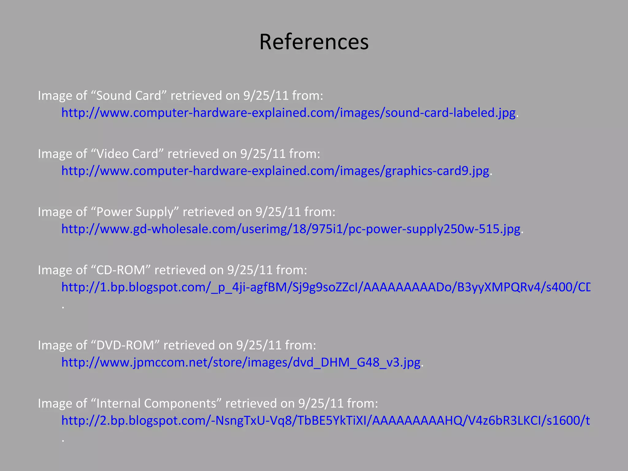 References Image of “Sound Card” retrieved on 9/25/11 from:  http://www.computer-hardware-explained.com/images/sound-card-labeled.jpg .  Image of “Video Card” retrieved on 9/25/11 from:  http://www.computer-hardware-explained.com/images/graphics-card9.jpg .  Image of “Power Supply” retrieved on 9/25/11 from:  http://www.gd-wholesale.com/userimg/18/975i1/pc-power-supply250w-515.jpg . Image of “CD-ROM” retrieved on 9/25/11 from:  http://1.bp.blogspot.com/_p_4ji-agfBM/Sj9g9soZZcI/AAAAAAAAADo/B3yyXMPQRv4/s400/CD_Rom_Drive.jpg .    Image of “DVD-ROM” retrieved on 9/25/11 from:  http://www.jpmccom.net/store/images/dvd_DHM_G48_v3.jpg .  Image of “Internal Components” retrieved on 9/25/11 from:  http://2.bp.blogspot.com/-NsngTxU-Vq8/TbBE5YkTiXI/AAAAAAAAAHQ/V4z6bR3LKCI/s1600/tutorial+computer.jpg .  