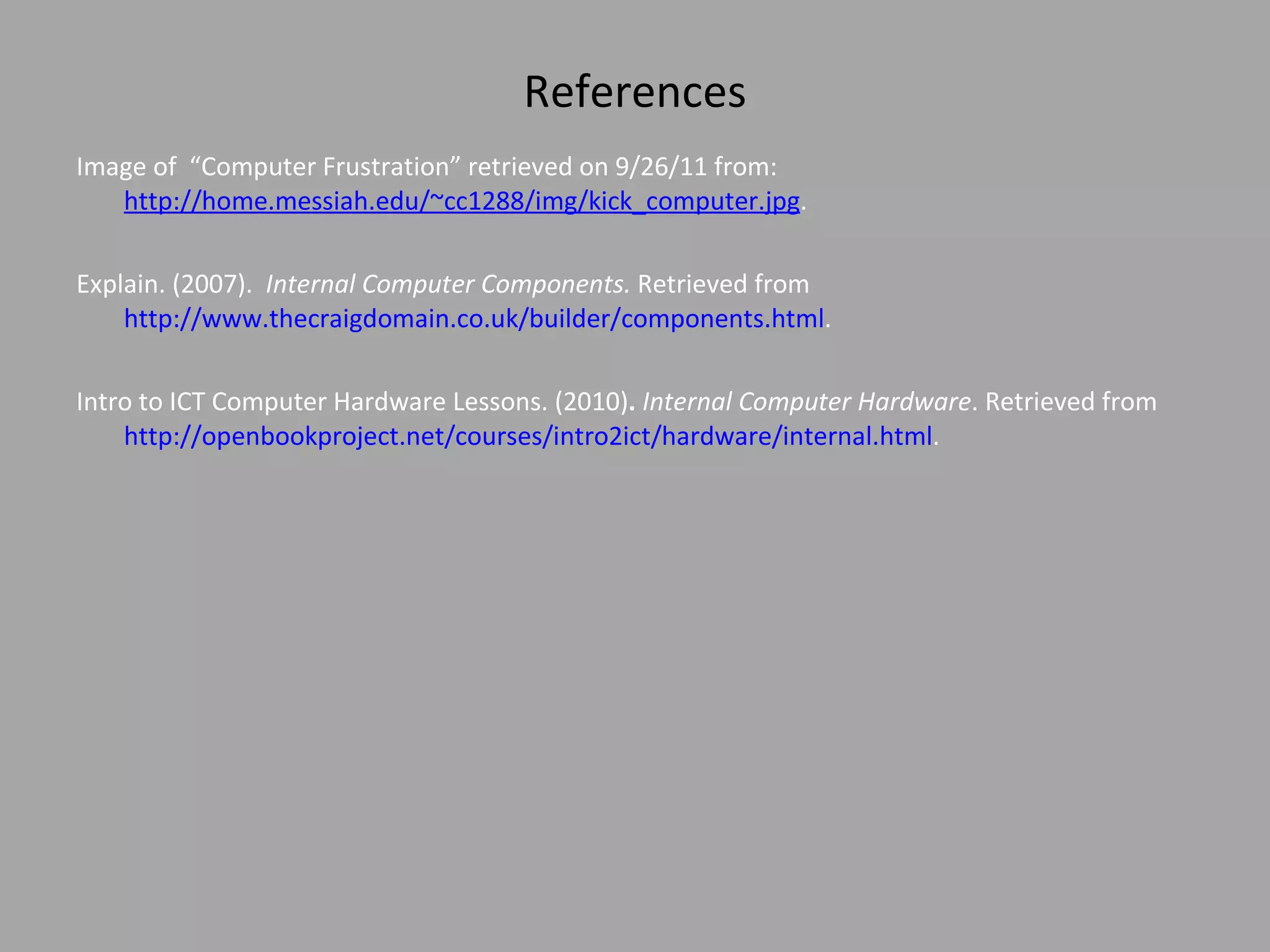 References Image of  “Computer Frustration” retrieved on 9/26/11 from:  http://home.messiah.edu/~cc1288/img/kick_computer.jpg .  Explain. (2007).  Internal Computer Components.  Retrieved from  http://www.thecraigdomain.co.uk/builder/components.html .  Intro to ICT Computer Hardware Lessons. (2010) .  Internal Computer Hardware . Retrieved from  http://openbookproject.net/courses/intro2ict/hardware/internal.html .  