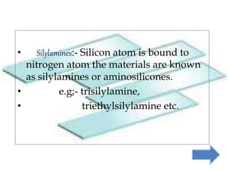 • Silylamines:- Silicon atom is bound to
nitrogen atom the materials are known
as silylamines or aminosilicones.
• e.g;- trisilylamine,
• triethylsilylamine etc.
 