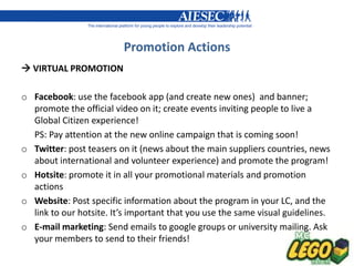 Promotion Actions
 VIRTUAL PROMOTION

o Facebook: use the facebook app (and create new ones) and banner;
  promote the official video on it; create events inviting people to live a
  Global Citizen experience!
  PS: Pay attention at the new online campaign that is coming soon!
o Twitter: post teasers on it (news about the main suppliers countries, news
  about international and volunteer experience) and promote the program!
o Hotsite: promote it in all your promotional materials and promotion
  actions
o Website: Post specific information about the program in your LC, and the
  link to our hotsite. It’s important that you use the same visual guidelines.
o E-mail marketing: Send emails to google groups or university mailing. Ask
  your members to send to their friends!
 