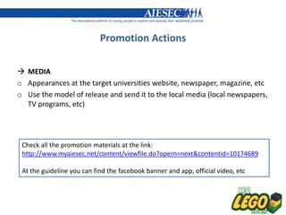 Promotion Actions

 MEDIA
o Appearances at the target universities website, newspaper, magazine, etc
o Use the model of release and send it to the local media (local newspapers,
  TV programs, etc)




 Check all the promotion materials at the link:
 http://www.myaiesec.net/content/viewfile.do?opern=next&contentid=10174689

 At the guideline you can find the facebook banner and app, official video, etc
 