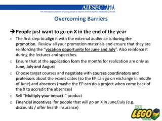 Overcoming Barriers

People just want to go on X in the end of the year
o The first step to align it with the external audience is during the
  promotion. Review all your promotion materials and ensure that they are
  reinforcing the “vacation opportunity for June and July”. Also reinforce it
  during the lectures and speeches.
o Ensure that at the application form the months for realization are only as
  June, July and August
o Choose target courses and negotiate with courses coordinators and
  professors about the exams dates (so the EP can go on exchange in middle
  of June) and absences (maybe the EP can do a project when come back of
  the X to accredit the absences)
o Sell “Multiply your impact!” product
o Financial incentives for people that will go on X in June/July (e.g.
  discounts / offer health insurance)
 