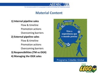Material Content

1) Internal pipeline sales
         Flow & timeline
         Promotion actions
         Overcoming barriers
2) External pipeline sales
         Flow & timeline
         Promotion actions
         Overcoming barriers
3) Responsibilities (TM vs OGX)
4) Managing the OGX sales
 