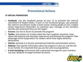 Promotional Actions
 VIRTUAL PROMOTION

o Facebook: Use the Facebook groups of your LC to promote the internal
  recruitment of Global Citizen. If your LC has functional groups, also promote
  the internal recruitment inside! Create events inviting people to live a Global
  Citizen Experience! Remember to customize your message so the members
  identify and understand they are the target!
o Forums: Use the LC forum to promote the program!
o Twitter: post teasers on it (news about the main suppliers countries, news
  about international and volunteer experience) and promote the program! Take
  advantage of the Cooperations for Leaders which have highly attractive
  destinations.
o Hotsite: promote it in all your promotional materials and promotion actions
o Website: Post specific information about the program in your LC, and the link
  to our hotsite. It’s important that you use the same visual guidelines.
o E-mail marketing: Send emails with customized messages for your members.
  Use your database to target members & alumni.
 