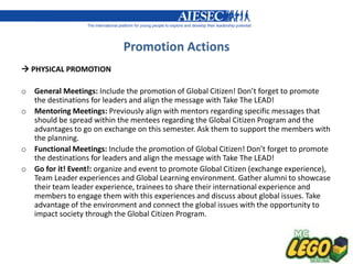 Promotion Actions
 PHYSICAL PROMOTION

o General Meetings: Include the promotion of Global Citizen! Don’t forget to promote
  the destinations for leaders and align the message with Take The LEAD!
o Mentoring Meetings: Previously align with mentors regarding specific messages that
  should be spread within the mentees regarding the Global Citizen Program and the
  advantages to go on exchange on this semester. Ask them to support the members with
  the planning.
o Functional Meetings: Include the promotion of Global Citizen! Don’t forget to promote
  the destinations for leaders and align the message with Take The LEAD!
o Go for it! Event!: organize and event to promote Global Citizen (exchange experience),
  Team Leader experiences and Global Learning environment. Gather alumni to showcase
  their team leader experience, trainees to share their international experience and
  members to engage them with this experiences and discuss about global issues. Take
  advantage of the environment and connect the global issues with the opportunity to
  impact society through the Global Citizen Program.
 