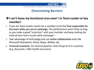 Overcoming Barriers

I can’t leave my functional area now! I´m Team Leader or key
 member!
o If you are Team Leader search for a member to be the final responsible for
  the team while you are on exchange. The performance won’t drop as long
  as you make a good “transition” with your member and keep making the
  track of your team results while exchange!
o Take advantage of technology and use online collaboration tools like
  Microsoft Sharepoint, Wiziq, Skype, Webex, etc.
o Financial incentives for internal pipeline that will go on X in June/July
  (e.g. discounts / offer health insurance)
 
