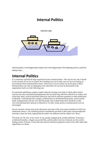 Internal Politics
Internal politics in the Organization-Water line in the Organization-The following event is useful for
taking a look....
Internal Politics
It is sometimes said that all large organizations have internal politics. This may be true, but it should
not be excused. If you are in control, do everything you can to make sure you are not creating an
environment where internal politics fester. And if you’re not in control, do not be party to them.
Internal politics not only are damaging to the individual, but can also be detrimental to the
organization itself, as in the following case.
In a particular publishing company regular editorial meetings were held, at which editors had to
convince the sales and marketing departments that any book they had been offered by an author, and
which they liked, could be promoted effectively and sold in sufficient quantities to make publication
worthwhile. Unfortunately this company suffered from an old-fashioned hierarchy system and the
heads of departments took the view that the people who worked under them should do as they
were told and keep their opinions to themselves. In other words, positive communication was not
encouraged.
On one occasion a book came up for discussion and some of the more junior members of staff were
enthusiastic about it. The marketing director immediately put them in their place and persuaded the
meeting to reject the book, arguing that the author was unknown and the subject was ‘dicey’.
The book was The Day of the Jackal. It was quickly snapped up by another publisher. It became a
worldwide bestseller, a hugely successful film, and the author went on to become one the world’s
leading writers of fiction. If only that sales director had been prepared to listen to his staff, rather than
regard them as a threat.
 