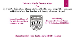 1
Internal thesis Presentation
On
Study on Development and Characterization of Cookies made using Millet , Greegram
and Refined Wheat flour Fortified with Gurmar (Gymnema sylvestre)
Department of Food Technology, HBTU, Kanpur
Under the guidance of
Dr. Alak Kumar Singh
Professor & HOD
Presented By
Dharmendra Kumar Yadav
(M . Tech, Roll no.-210207002)
 