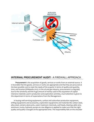 INTERNAL PROCUREMENT AUDIT: A FIREWALL APPROACH.
Procurement is the acquisition of goods, services or works from an external source. It
is favorable that the goods, services or works are appropriate and that they are procured at
the best possible cost to meet the needs of the acquirer in terms of quality and quantity,
time, and location.(Wikipedia 2015). In the oil and gas industry, procurement is a big deal,
due to the sensitivity and the huge amount of money used in the acquisition of capital
intensive materials used in production and exploration activities, much attention is given to
this department in terms of expectations from the Management.
In buying well servicing equipments, surface and subsurface production equipment,
drilling equipments and accessories, exploration equipments and materials like carbon steel,
alloy steel, cement, desiccants, water treatment chemicals, well heads, blasting cable wire,
aluminum, trucks, hydraulic pumps etc due diligence is applied to make sure that the right
quality and quality is bought at the appropriate time. The responsibility falls on the shoulder
 