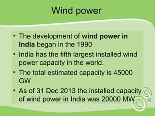 Wind power 
• The development of wind power in 
India began in the 1990 
• India has the fifth largest installed wind 
power capacity in the world. 
• The total estimated capacity is 45000 
GW 
• As of 31 Dec 2013 the installed capacity 
of wind power in India was 20000 MW 
 