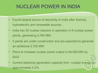 NUCLEAR POWER IN INDIA 
• Fourth-largest source of electricity in India after thermal, 
hydroelectric and renewable sources. 
• India has 20 nuclear reactors in operation in 6 nuclear power 
plants, generating 4,780 MW. 
• 5 plants are under construction and are expected to generate 
an additional 2,720 MW. 
• Plans to increase nuclear power output to 64,000 MW by 
2032 
• Current electricity generation capacity from nuclear energy is 
approximately 4.2%. 
 