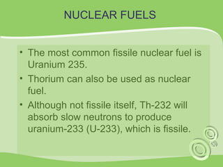 NUCLEAR FUELS 
• The most common fissile nuclear fuel is 
Uranium 235. 
• Thorium can also be used as nuclear 
fuel. 
• Although not fissile itself, Th-232 will 
absorb slow neutrons to produce 
uranium-233 (U-233), which is fissile. 
 