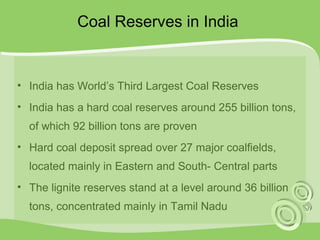 Coal Reserves in India 
• India has World’s Third Largest Coal Reserves 
• India has a hard coal reserves around 255 billion tons, 
of which 92 billion tons are proven 
• Hard coal deposit spread over 27 major coalfields, 
located mainly in Eastern and South- Central parts 
• The lignite reserves stand at a level around 36 billion 
tons, concentrated mainly in Tamil Nadu 
 