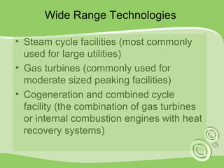 Wide Range Technologies 
• Steam cycle facilities (most commonly 
used for large utilities) 
• Gas turbines (commonly used for 
moderate sized peaking facilities) 
• Cogeneration and combined cycle 
facility (the combination of gas turbines 
or internal combustion engines with heat 
recovery systems) 
 