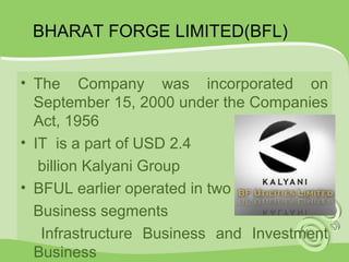 BHARAT FORGE LIMITED(BFL) 
• The Company was incorporated on 
September 15, 2000 under the Companies 
Act, 1956 
• IT is a part of USD 2.4 
billion Kalyani Group 
• BFUL earlier operated in two 
Business segments 
Infrastructure Business and Investment 
Business 
 