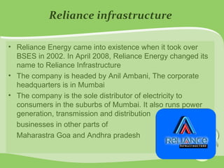 Reliance infrastructure 
• Reliance Energy came into existence when it took over 
BSES in 2002. In April 2008, Reliance Energy changed its 
name to Reliance Infrastructure 
• The company is headed by Anil Ambani, The corporate 
headquarters is in Mumbai 
• The company is the sole distributor of electricity to 
consumers in the suburbs of Mumbai. It also runs power 
generation, transmission and distribution 
businesses in other parts of 
Maharastra Goa and Andhra pradesh 
 