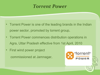 Torrent Power 
• Torrent Power is one of the leading brands in the Indian 
power sector, promoted by torrent group. 
• Torrent Power commences distribution operations in 
Agra, Uttar Pradesh effective from 1st April, 2010 
• First wind power project 
commissioned at Jamnagar. 
 