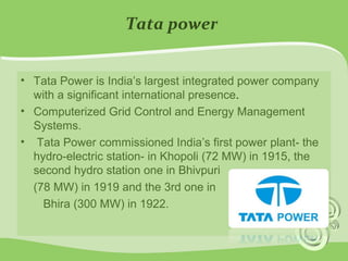 Tata power 
• Tata Power is India’s largest integrated power company 
with a significant international presence. 
• Computerized Grid Control and Energy Management 
Systems. 
• Tata Power commissioned India’s first power plant- the 
hydro-electric station- in Khopoli (72 MW) in 1915, the 
second hydro station one in Bhivpuri 
(78 MW) in 1919 and the 3rd one in 
Bhira (300 MW) in 1922. 
 