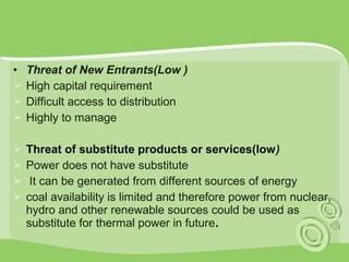• Threat of New Entrants(Low ) 
 High capital requirement 
 Difficult access to distribution 
 Highly to manage 
 Threat of substitute products or services(low) 
 Power does not have substitute 
 It can be generated from different sources of energy 
 coal availability is limited and therefore power from nuclear, 
hydro and other renewable sources could be used as 
substitute for thermal power in future. 
 