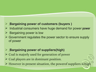  Bargaining power of customers (buyers ) 
 Industrial consumers have huge demand for power power 
 Bargaining power is low 
 Government regulates the power sector to ensure supply 
of power 
 Bargaining power of suppliers(high) 
 Coal is majorly used for generation of power 
 Coal players are in dominant position. 
 However in present situation, the powerof suppliers is high 
 