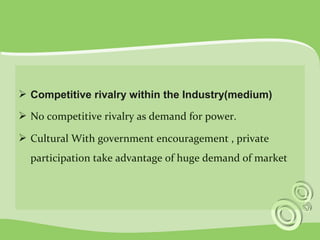  Competitive rivalry within the Industry(medium) 
 No competitive rivalry as demand for power. 
 Cultural With government encouragement , private 
participation take advantage of huge demand of market 
 