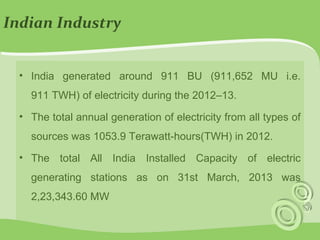 Indian Industry 
• India generated around 911 BU (911,652 MU i.e. 
911 TWH) of electricity during the 2012–13. 
• The total annual generation of electricity from all types of 
sources was 1053.9 Terawatt-hours(TWH) in 2012. 
• The total All India Installed Capacity of electric 
generating stations as on 31st March, 2013 was 
2,23,343.60 MW 
 